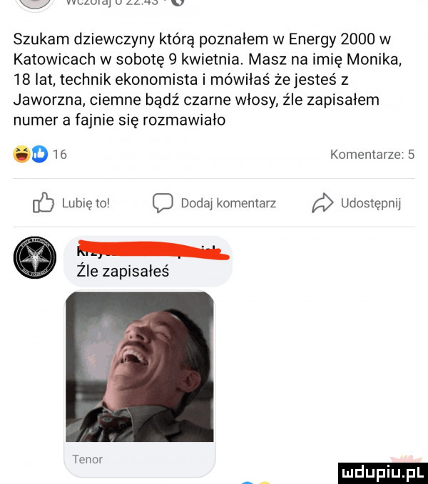 wima v al   v szukam dziewczyny która poznałem w energy      w katowicach w sobotę   kwietnia. masz na imię monika    lat technik ekonomista i mówiłaś żejesteś z jaworzna ciemne bądź czarne włosy. z ie zapiskiem numer a fajnie się rozmawiało    komentarze   c lunięto c douai komentarz udostępnii. żre zapisałeś leno