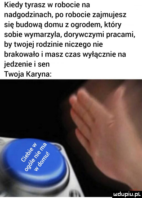 kiedy tyrasz w robocie na nadgodzinach po robocie zajmujesz się budową domu z ogrodem kiery sobie wymarzyla dorywczymi pracami by twojej rodzinie niczego nie brakowało i masz czas wyłącznie na jedzenie i sen twoja karyna e                q e o