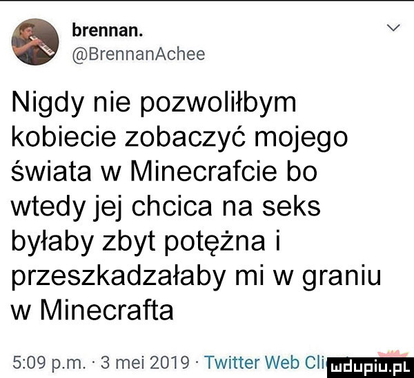 brendan. v brennanachee nigdy nie pozwoliłbym kobiecie zobaczyć mojego świata w minecrafcie bo wtedy jej chcica na seks byłaby zbyt potężna i przeszkadzałaby mi w graniu w minecrafta      pm.   mai      twitter web cli