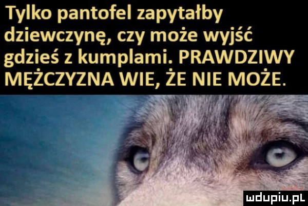 tylko pantofel zapytałby dziewczynę czy może wyjść gdzieś z kumplami. prawdziwy mężczyzna wie że nie może. i