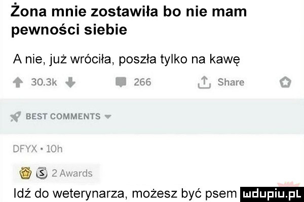 żona mnie zostawiła bo nie mam pewności siebie a nie już wróciła poszła tylko na kawę er  .  m baw mew ms ls idź do weterynarza możesz być psem