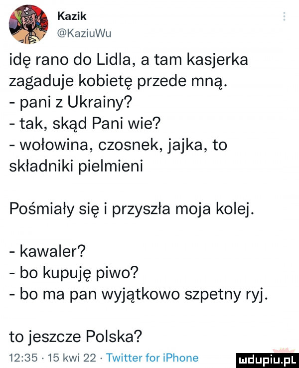 kazik kaziuku idę rano do lidia a tam kasjerka zagaduje kobietę przede mną. pani z ukrainy tak skąd pani wie wołowina czosnek jajka to składniki pielmieni pośmiały się i przyszła moja kolej kawaler bo kupuję piwo bo ma pan wyjątkowo szpetny ryj. to jeszcze polska          kwi    twitter for iphone