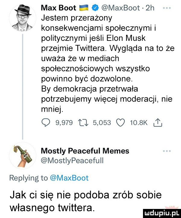 max boot. o maxboot  h jestem przerażony. konsekwencjami społecznymi i politycznymi jeśli egon munk przejmie twittera. wygląda na to że uważa że w mediach społecznościowych wszystko powinno być dozwolone. by demokracja przetnnala potrzebujemy więcej moderacji nie mniej. q       fl           k ć mostly peaceful memes mostlypeacefuil replying to maxboot jak ci się nie podoba zrób sobie własnego twittera