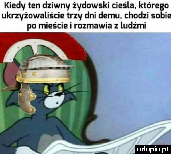 kiedy ten dziwny żydowski cieśla. którego ukrzyżowalis cie trzy dni demu. chodzi soki po mieście i rozmawia z ludźmi