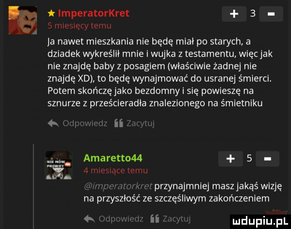 tlmperatorkret   smiosiętytemu a nawet mieszkania nie będę midi po starych a dziadek wykreślni mnie i wujka z testamentu więc jak nie znajdę baby z posagiem właściwie żadnej nie znajdę xd to będę wynajmować do usranej śmierci. potem skończę jako bezdomny i się powieszę na sznurze z prześcieradła znalezionego na śmietniku w w amaretto   a nuesiąre emu m a przynajmniej masz jakąś wizje ze szczęśliwym zakończeniem i i i nr