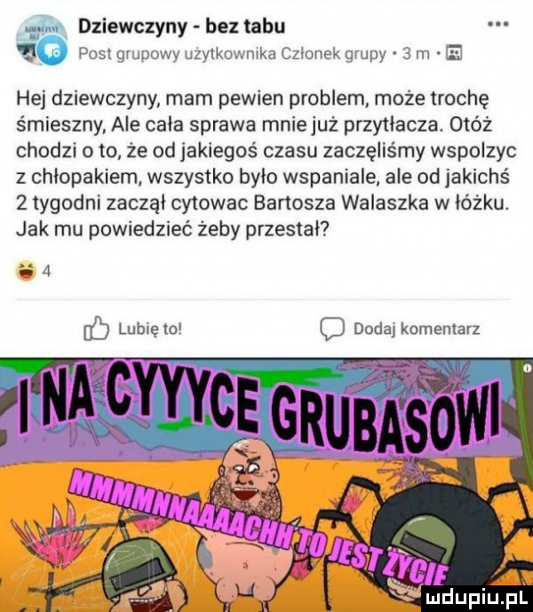 ę św dziewczyny bez tabu post grupowy uzytkownika czlonek grupy   m ę hej dziewczyny mam pewien problem może trochę śmieszny ale cala sprawa mniejuż przytłacza. obóz chodzi o to że od jakiegoś czasu zaczęliśmy wspolzyc z chłopakiem wszystko bylo wspaniale ale od jakichś   tygodni zacząl cytowac banosza walaszka w lóżku. jak mu powiedzieć żeby przestał ha