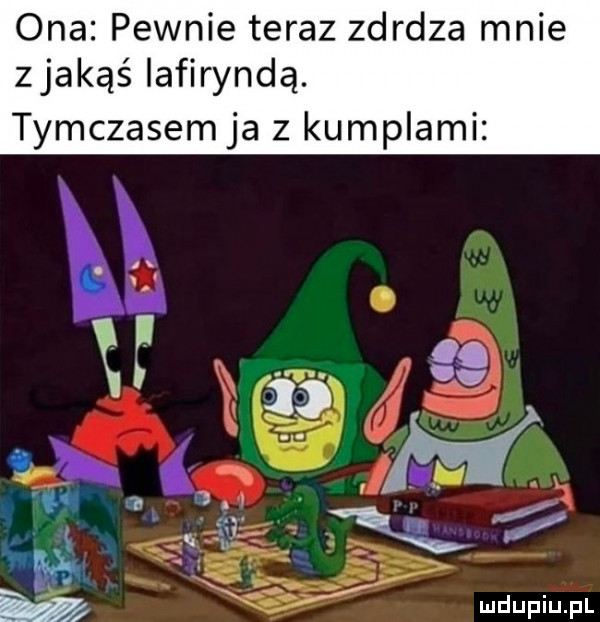 ona pewnie teraz zdrdza mnie zjakąś iafiryndą. tymczasem ja z kumplami