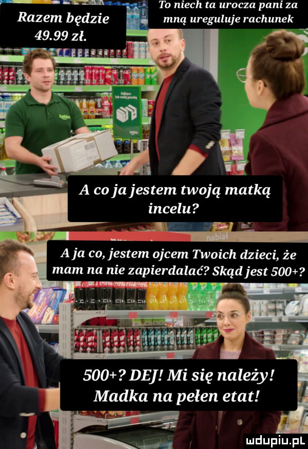 to niech ta urocza pani za mną ureguluje rachunek a ł a co jajestem twoją matką incelu e    i a ja co jestem ojcem twoich dzieci że mam na nie zapierdalać skąd jest         de mi się należy madka na pełen etat i