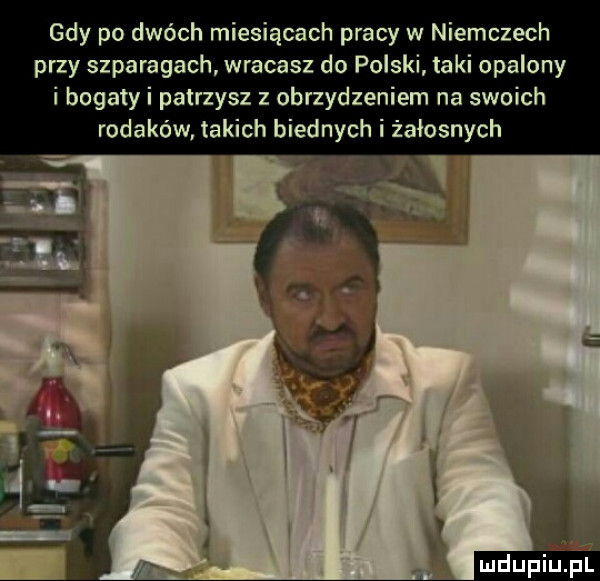 gdy po dwóch miesiącach pracy w niemczech przy szparagach wracasz do polski taki opalony i bogaty i patrzysz z obrzydzeniem na swoich rodaków. takich biednych i żałosnych