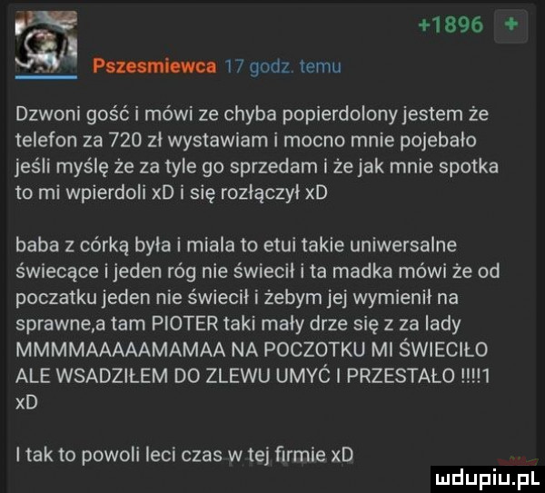 l paz anion    godz temu dzwoni gość i mówi ze chyba popierdolonyjestem że telefon za     zl wystawiam i mocno mnie pojebalo jeśli myślę że za tyle go sprzedam i że jak mnie spotka to mi wpierdoli xd i się rozlączyl xd baba z córką byla i miala to etui takie uniwersalne świecące ijeden róg nie świecil i ta madka mówi że od poczatku jeden nie świecił i żebym jej wymienil na sprawne a tam ploter taki maly drze się z za lady mmmmaaaaamamaa na pociotku ml świeciło ale wsadzałem do zlewu umyó l przestało   xd l tafto powoli leci czas w tej firmie xd