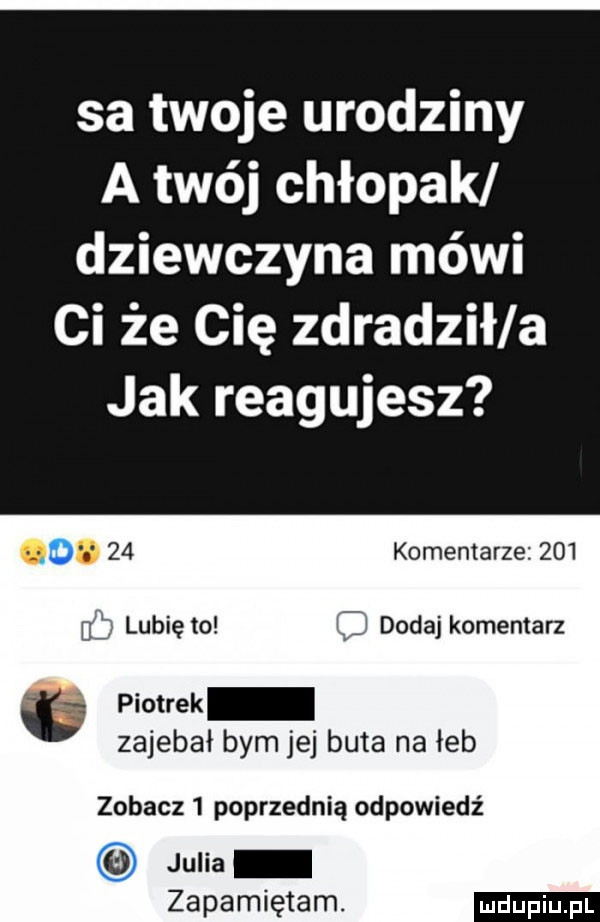 sa twoje urodziny a twój chłopak dziewczyna mówi ci że cię zdradził a jak reagujesz. abakankami    komentarze       lubię to c dodaj komentarz ó piotrek zajebał bym jej buta na łeb zobacz   poprzednią odpowiedź julia zapamiętam