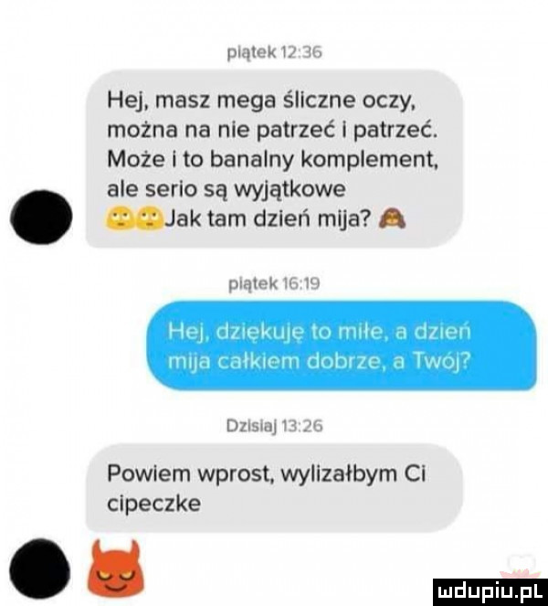 ma w. hej. masz mega śliczne oczy. mozna na nie patrzeć i patrzeć. może i to banalny komplement. ale serio są wyjątkowe. jak tam dzień mija. jmlnk mw pohlem wprost. wylizałbym ci cipeczke