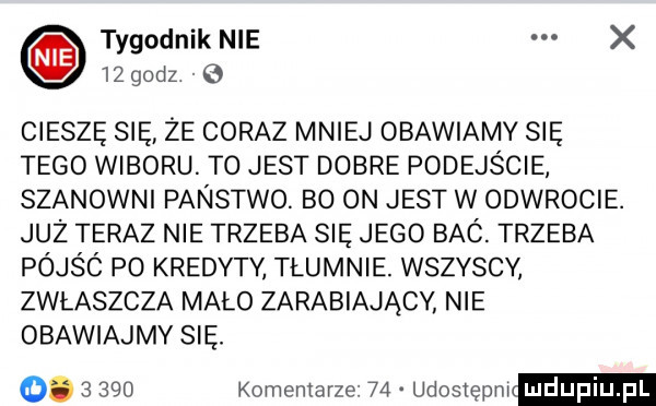 tygodnik nie x    godz   cieszę się ze coraz mniej obawiamy się tego wyboru to jest dobre podejście szanowni panstwo. bo on jest w odwrocie. juz teraz nie trzeba się jego bac. trzeba pójśc po kredyty tłumnie. wszyscy zwlaszcza mało zarabiający nie obawiajmy się. o.       komentarze    udostepn