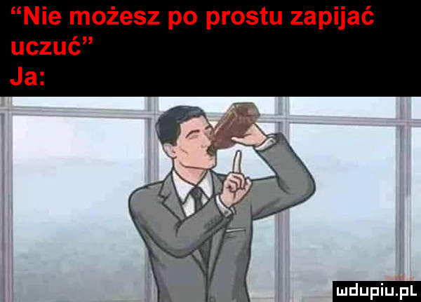 nie możesz po prestu zapijać uczuć ja ludu iu. l