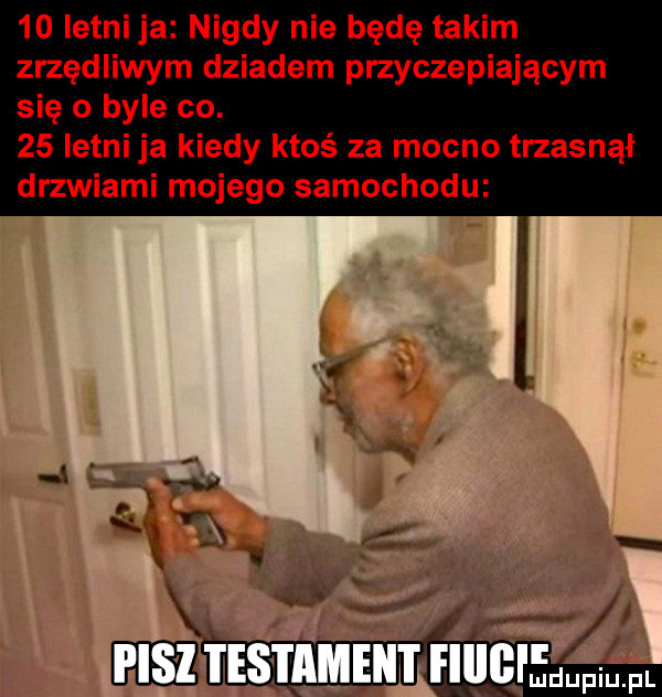 letni ja nigdy nie będę takim zrzędliwym dziadem przyczepiającym się o byle co.    istni ja kiedy ktoś za mocno trzasnął drzwiami mojego samochodu r ile mdupiu. pl