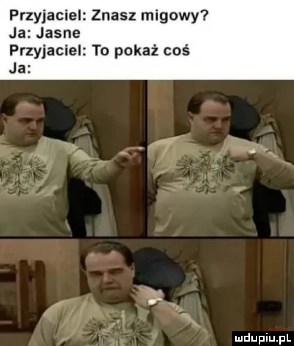 przyjaciel znasz migowy ja jasne przyjaciel to pokaż coś ja