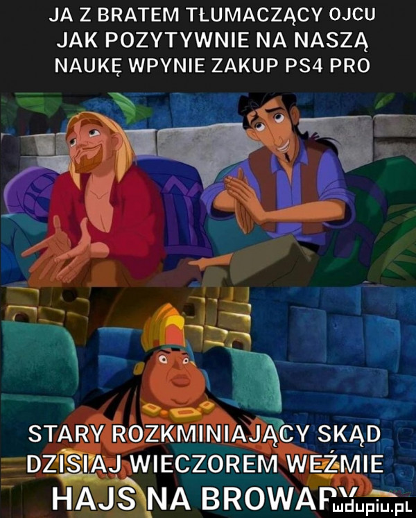 ja z bratem tłumaczący ojcu jak pozytywnie na naszą naukę waynie zakup ps  pro stary rozkminiający skąd dan aj wieczorem weizmie hajs na bzowa joel