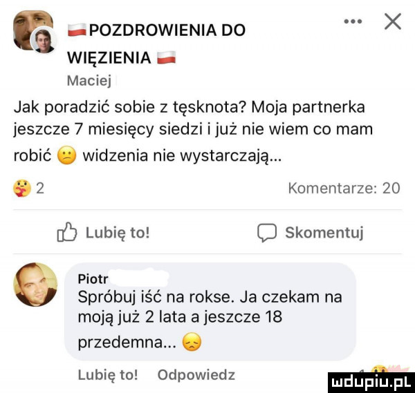 pozdrowieniado więzienia maciej jak poradzić sobie z tęsknota moja partnerka jeszcze   miesięcy siedzi iluż nie wiem co mam robić ó widzenia nie wystarczają. abakankami   komentarze    if lubię to c skomentuj piotr spróbuj iść na rokse. ja czekam na moja już   lata a jeszcze    przedemna. ó lubię to odpowiedz m