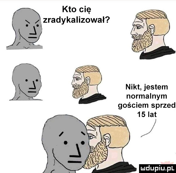 kto cię zradykalizował n i kt jestem normalnym gościem sprzed    lat ludu iu. l