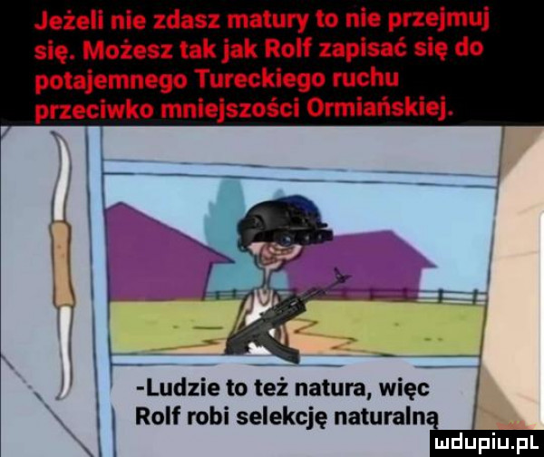 jeżeli nie zdasz matury to nie przejmuj się. możesz tak jak rolf nplsać się do potajemnego tureckiego mchu przeciwko mnlelszości ormiańskie. x l rolf robi selekcję naturalni