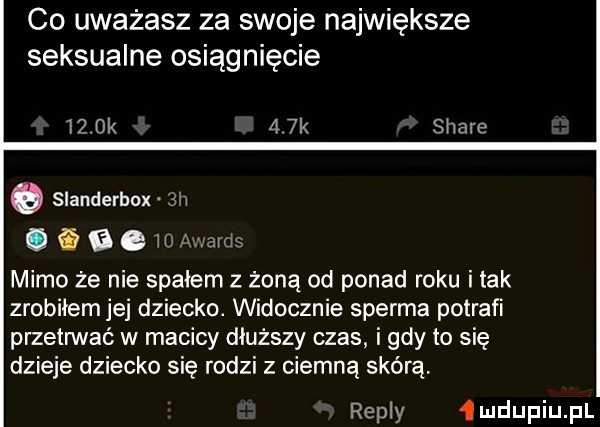 co uważasz za swoje największe seksualne osiągnięcie    ok    k stare o slanderbox  w   i a e   mm mimo ze nie spałem z żoną od ponad roku imak zrobiłem jej dziecko. widocznie sperma potrafi przetrwać w macicy dłuższy czas i gdy to się dzieje dziecko się rodzi z ciemną skórą. repry