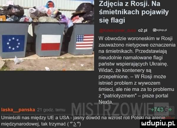 zuję ia   r   na śmietnikach pojawiły się flagi    ul tam aw w nbwodzle wumneskim w rosji zauważana nietypowe dznaczenia na śmietnikach. przedstawiam nieudolnie namałnwane nagi pensów wspierających ukrainę. widac ze kontenery są przepełnione w ros moze islniec problem z wywozem śmlecl ale nie ma za le pmblemu z palrimlyzmem pisze portal nexia. łask janek umiesclll nas między ue a usa jasny dowód na wzrnsl mel polski na arenie międzynarodowej lak trzymać y mduplu pl