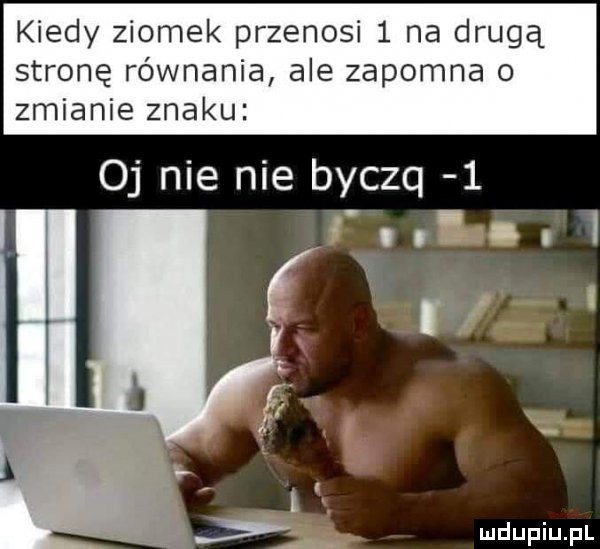 kiedy ziomek przenosi   na drugą stronę równania ale zapomna o zmianie znaku oj nie nie byczq