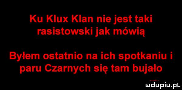 ku klux klan nie jest taki rasistowski jak mówią bylem ostatnio na ich spotkaniu i paru czarnych się tam bujało