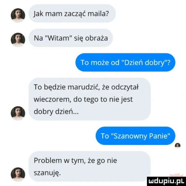 jak mam zacząć maila na witam się obraża to moze od dzień dobry   to będzie marudzić źe odczytał wieczorem do tego to niejest dobry dzień. to szanowny pam. problem w tym że go nie szanuję