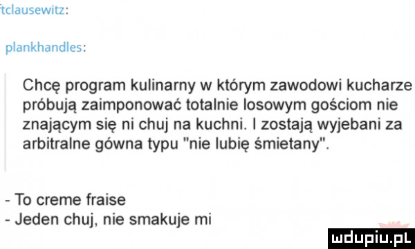 iclausewrrz plankhandles chcę program kulinarny w którym zawodowi kucharze próbują zaimponować totalnie losowym gościom nie znającym się ni chuj na kuchni. zostają wyjebani za arbitralne gówna typu nie lubię śmietany. to creme fraise jeden chuj. nie smakuje mi