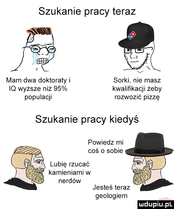 szukanie pracy teraz mam dwa doktoraty i sorki nie masz iq wyższe niż    kwalifikacji żeby populacji rozwozić pizzę szukanie pracy kiedyś powiedz mi coś o sobie lubię rzucać kamieniami w nerdow jestes teraz geologiem