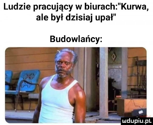 ludzie pracujący w biurach kurwa ale był dzisiaj upał budowlańcy