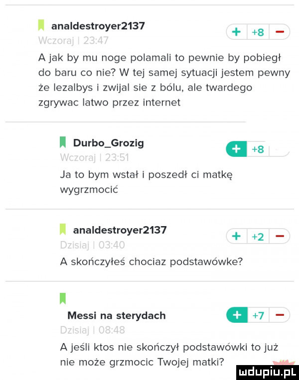 i analdestroyer       a jak by mu noge polamali to pewnie by pobiegł do baru co nie w tej samej sytuacji jestem pewny że iezalbys i zwijal sie   bólu ale twardego zgrywac latwo przez internet i durdo grozig.   ja to bym watah poszedł ci matkę wygrzmocić analdestroyer       a skończyłeś chociaz podstawówce i messi na sterydach   ajeśli ktos nie skończył podstawówki to już nie może grzmocic twojej matki m