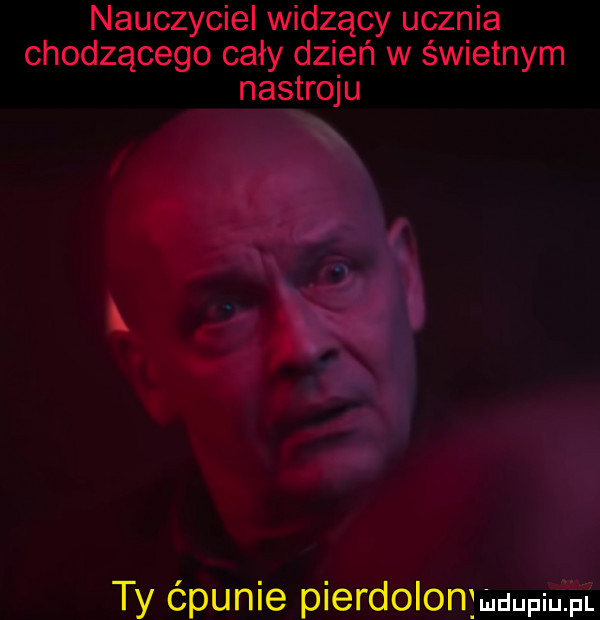 nauczyciel widzący ucznia chodzącego cały dzień w świetnym nastroju ty ćpunie pierdolonjmuupium