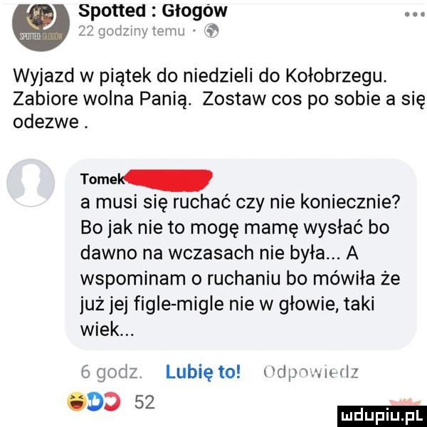 spotted głogów m zlqodzmtm n   wyjazd w piątek do niedzieli do kołobrzegu. zabiore wolna panią. zostaw cos po sobie a się odezwe. tomek a musi się ruchać czy nie koniecznie bo jak nie to mogę mamę wysiać bo dawno na wczasach nie była. a wspominam o ruchaniu bo mówiła że już jej figle migle nie w głowie taki wiek. bgodz lunięto odpowie raz