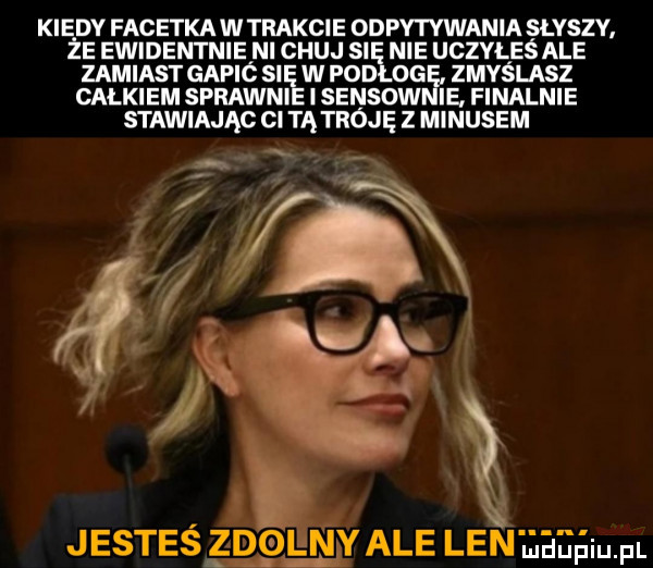 kiedy facetka w trakcie odpytywania słyszy że ewidentnie ni chuj si nie ucvaes ale zamiast gapić si w pod oe zmyślasz całkiem sprawni isensow ie. finalnie stawiając ci tą tróję z minusem jesteś zdolny ale lenuaaaiu pl