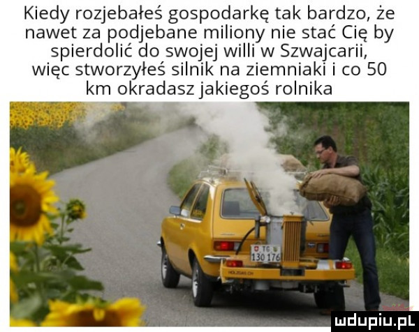 kiedy rozjebałeś gospodarkę tak bardzo że nawet za podjebane miliony nie stać cię by spierdolić do swojej widii w szwajcarii więc stworzyłeś silnik na ziemniaki i co    km okradaszjakiegoś rolnika