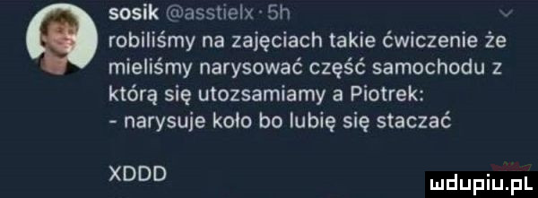 sosik asstlelx sh robiliśmy na zajęciach takie ćwiczenie że mieliśmy narysować część samochodu z którą się utozsamiamy a piotrek narysuje kom bo lubię się staczać xddd