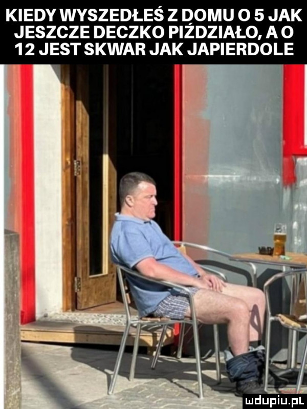 kiedy wyszedłeś z domu o   jak jeszcze deczko pizdziało a       jest skwar jak japierdole