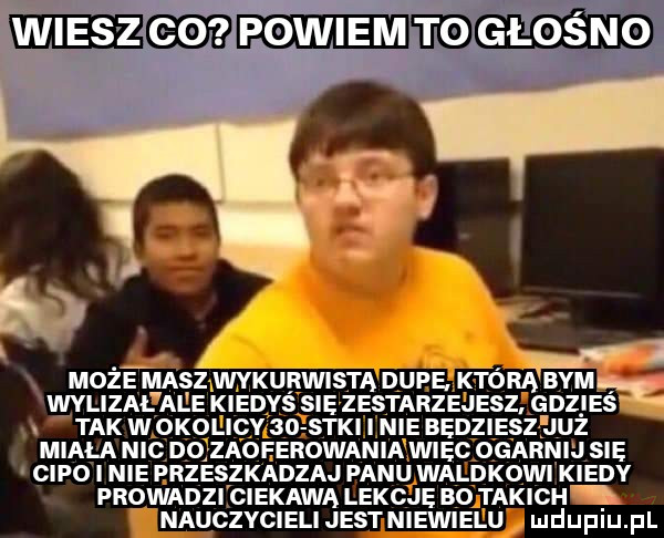 eee i powiem ebdglos no p  . może masz wykurwista dupe. która bamę wylizal ale kiedyś sie zestarzejesz gdzies tak w okolicy    s   ie bedziesz już miala nic do zaoferowania wiec ogar sie cipo i nie przeszkadzaj panu waldkowi edy prowadzi ciekawa lekcje bo takich nauczycieli jest niewielu ludupiu. pl