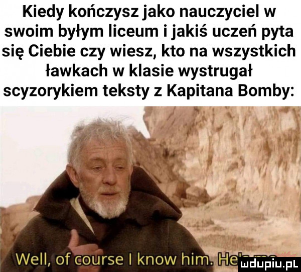 kiedy kończyszjako nauczyciel w swoim byłym liceum ijakiś uczeń pyta się ciebie czy wiesz kto na wszystkich ławkach w klasie wystrugał scyzorykiem teksty z kapitana bomby hen pin. pl