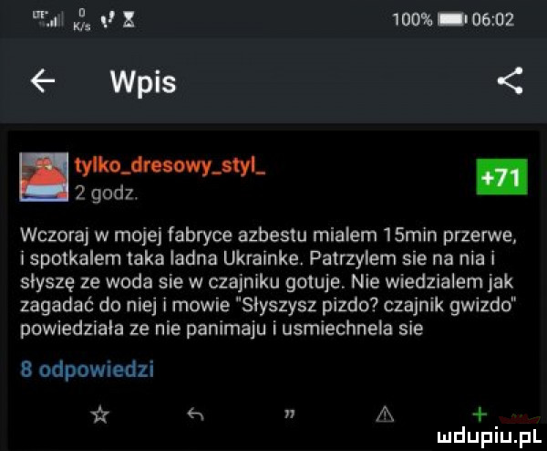 zi   moss oem wpis tylkojlmowatyi   godz. wczoraj w mojej fabryce azbestu mialem   min przerwe i spotkalem laka ladna ukrainke. patrzylem sie na nia i słyszę ze woda sie w czajniku gotuje nie wiedzialem jak zagadać do niej i mowie slyszysz pizdo czajnik glizdo powiedziala ze nie panimaju i usmiechnela sie b odpowiedzi x n a