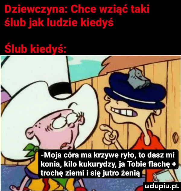 moja córa ma krzywe rylo to dasz mi konia kilo kukurydzy ja tobie flachę trochę ziemi się jutro żeni