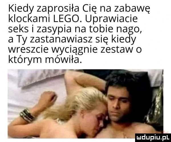 kiedy zaprosiła cię na zabawę klockami lego. uprawiacie seks i zasypia na tobie na o a ty zastanawiasz się kie y wreszcie wyciągnie zestaw o którym mówiła. mdupiljfl