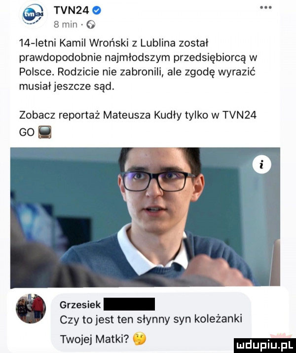 tvn   o   min o ia letni kamil wroński z lublina został prawdopodobnie najmłodszym przedsiębiorcą w polsce. rodzicie nie zabronili ale zgodę wyrazić musial jeszcze sąd zobacz reportaż mateusza kudły tylko w tvn   go. ó grzesiek czy to jest ten slynny syn koleżanki twojej matki