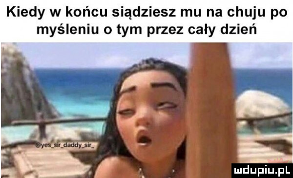 kiedy w końcu siądziesz mu na chuju po myśleniu obym przez cały dzień uidupiupl