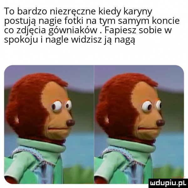 to bardzo niezręczne kiedy karyny postują nagie fotki na tym samym koncie co zdjęcia gówniakóvv. fapiesz sobie w spokoju nagle widziszją nagą ludupiu j il