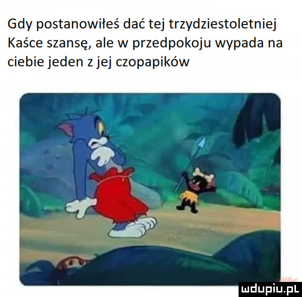 gdy postanowiłeś dać tej trzydziestoletniej kaśce szansę ale w przedpokoju wypada na ciebiejeden ziej czopapików