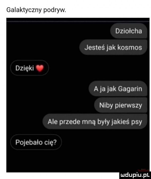 galaktyczny podryw. dziołcha jesteś jak kosmos a ja jak gagarin niby pierwszy ale przede mną były jakieś psy pojebało cię