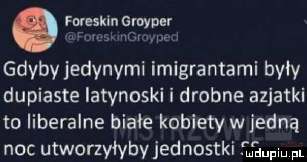 foreskin groyper m fornąimei lad gdyby jedynymi imigrantami były dupiaste latynoski i drobne azjatki to liberalne białe kobiety wredną noc utworzyłyby jednostki jaci. pl